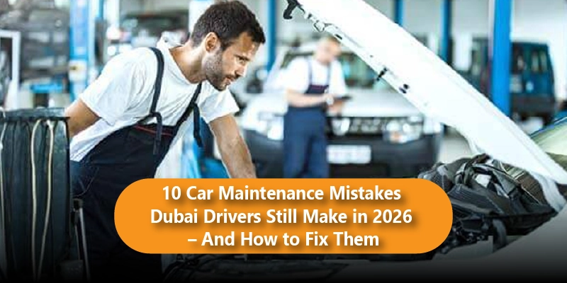 10 Car Maintenance Mistakes Dubai Drivers Still Make in 2026 And How to Fix Them